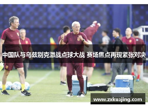中国队与乌兹别克激战点球大战 赛场焦点再现紧张对决
